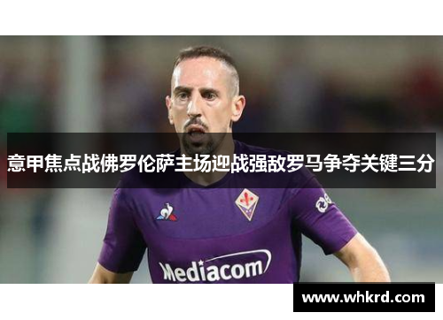 意甲焦点战佛罗伦萨主场迎战强敌罗马争夺关键三分